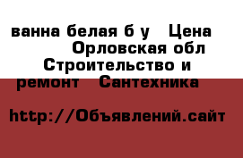 ванна белая б/у › Цена ­ 2 400 - Орловская обл. Строительство и ремонт » Сантехника   